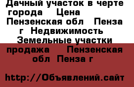 Дачный участок в черте города. › Цена ­ 500 000 - Пензенская обл., Пенза г. Недвижимость » Земельные участки продажа   . Пензенская обл.,Пенза г.